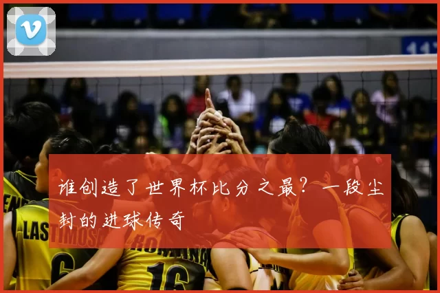 谁创造了世界杯比分之最?一段尘封的进球传奇