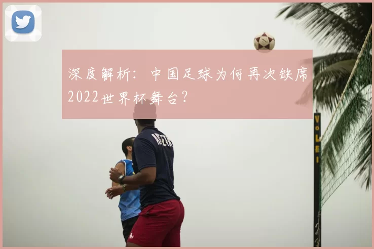 深度解析:中国足球为何再次缺席2022世界杯舞台?